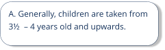 A. Generally, children are taken from 3½  – 4 years old and upwards.